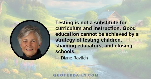 Testing is not a substitute for curriculum and instruction. Good education cannot be achieved by a strategy of testing children, shaming educators, and closing schools.