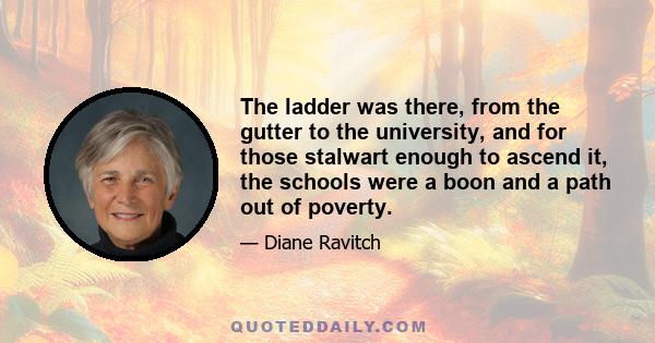 The ladder was there, from the gutter to the university, and for those stalwart enough to ascend it, the schools were a boon and a path out of poverty.