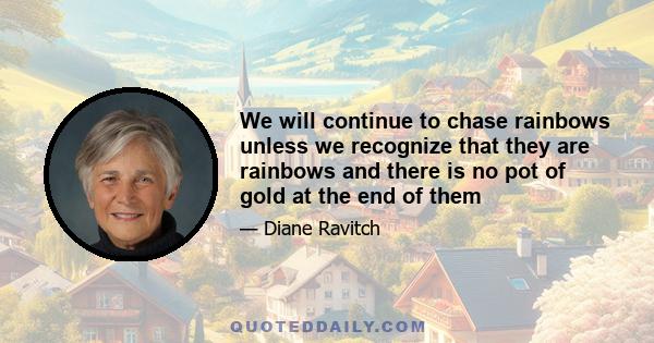 We will continue to chase rainbows unless we recognize that they are rainbows and there is no pot of gold at the end of them