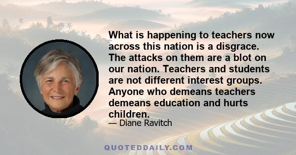 What is happening to teachers now across this nation is a disgrace. The attacks on them are a blot on our nation. Teachers and students are not different interest groups. Anyone who demeans teachers demeans education