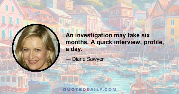 An investigation may take six months. A quick interview, profile, a day.