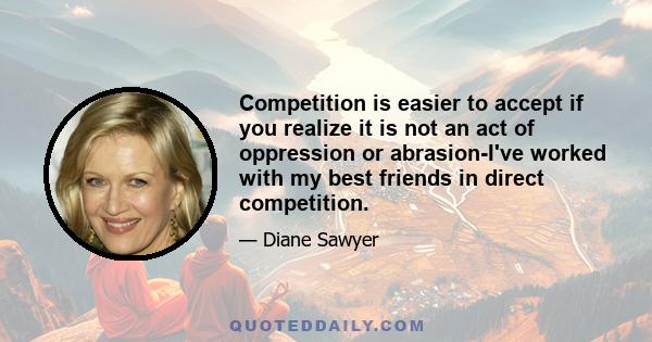 Competition is easier to accept if you realize it is not an act of oppression or abrasion-I've worked with my best friends in direct competition.