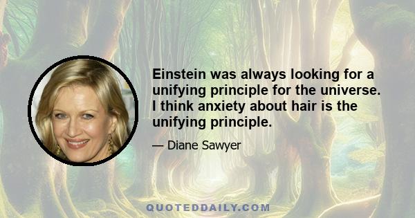 Einstein was always looking for a unifying principle for the universe. I think anxiety about hair is the unifying principle.