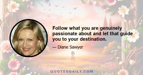 Follow what you are genuinely passionate about and let that guide you to your destination.