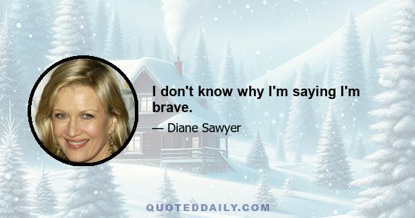 I don't know why I'm saying I'm brave.