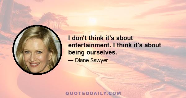 I don't think it's about entertainment. I think it's about being ourselves.