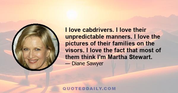 I love cabdrivers. I love their unpredictable manners. I love the pictures of their families on the visors. I love the fact that most of them think I'm Martha Stewart.