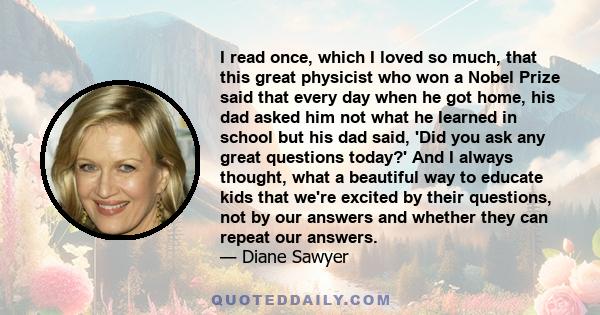 I read once, which I loved so much, that this great physicist who won a Nobel Prize said that every day when he got home, his dad asked him not what he learned in school but his dad said, 'Did you ask any great