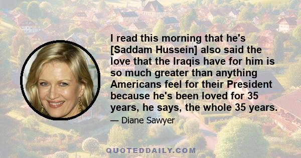 I read this morning that he's [Saddam Hussein] also said the love that the Iraqis have for him is so much greater than anything Americans feel for their President because he's been loved for 35 years, he says, the whole 