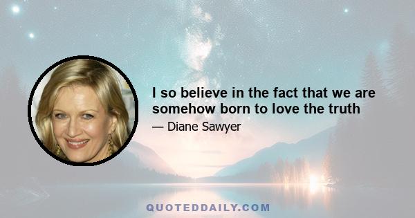 I so believe in the fact that we are somehow born to love the truth