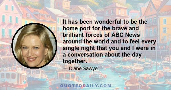 It has been wonderful to be the home port for the brave and brilliant forces of ABC News around the world and to feel every single night that you and I were in a conversation about the day together.