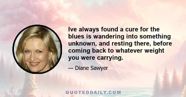 Ive always found a cure for the blues is wandering into something unknown, and resting there, before coming back to whatever weight you were carrying.