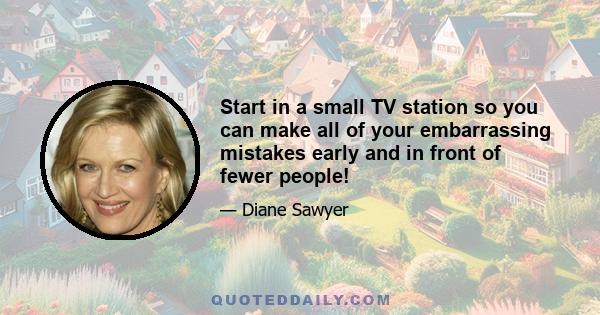 Start in a small TV station so you can make all of your embarrassing mistakes early and in front of fewer people!