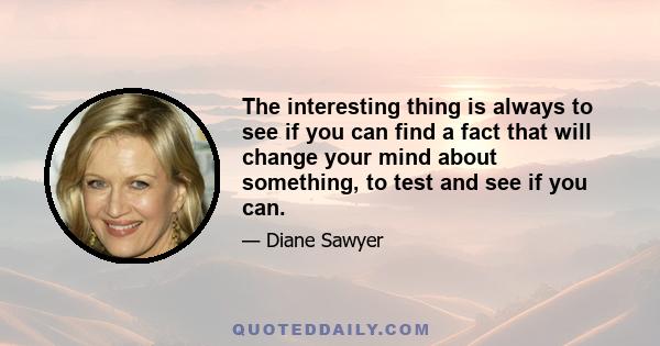 The interesting thing is always to see if you can find a fact that will change your mind about something, to test and see if you can.