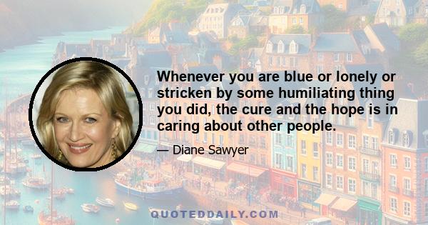 Whenever you are blue or lonely or stricken by some humiliating thing you did, the cure and the hope is in caring about other people.