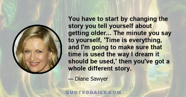 You have to start by changing the story you tell yourself about getting older... The minute you say to yourself, 'Time is everything, and I'm going to make sure that time is used the way I dream it should be used,' then 