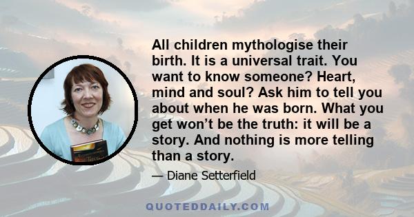 All children mythologise their birth. It is a universal trait. You want to know someone? Heart, mind and soul? Ask him to tell you about when he was born. What you get won’t be the truth: it will be a story. And nothing 