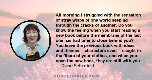 All morning I struggled with the sensation of stray wisps of one world seeping through the cracks of another. Do you know the feeling when you start reading a new book before the membrane of the last one has had time to 