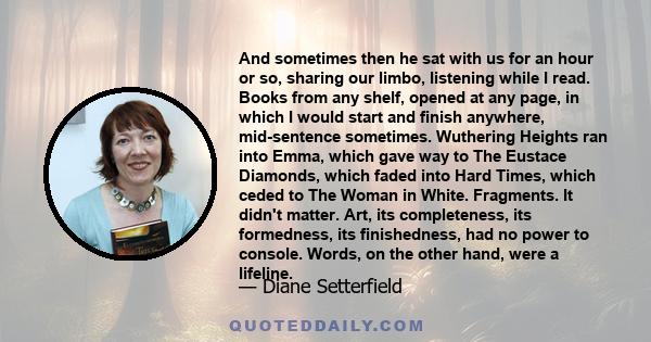 And sometimes then he sat with us for an hour or so, sharing our limbo, listening while I read. Books from any shelf, opened at any page, in which I would start and finish anywhere, mid-sentence sometimes. Wuthering