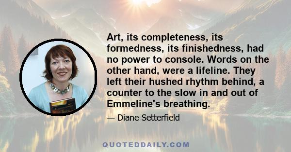 Art, its completeness, its formedness, its finishedness, had no power to console. Words on the other hand, were a lifeline. They left their hushed rhythm behind, a counter to the slow in and out of Emmeline's breathing.