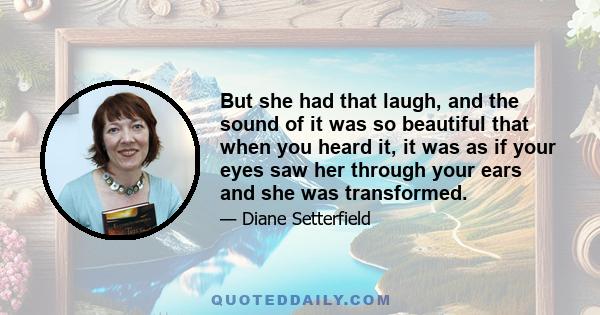 But she had that laugh, and the sound of it was so beautiful that when you heard it, it was as if your eyes saw her through your ears and she was transformed.