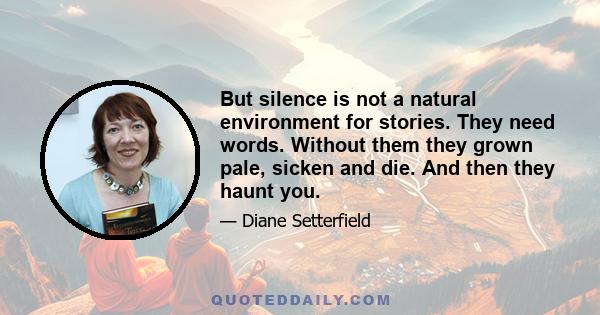 But silence is not a natural environment for stories. They need words. Without them they grown pale, sicken and die. And then they haunt you.