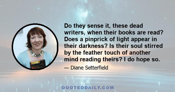 Do they sense it, these dead writers, when their books are read? Does a pinprick of light appear in their darkness? Is their soul stirred by the feather touch of another mind reading theirs? I do hope so.