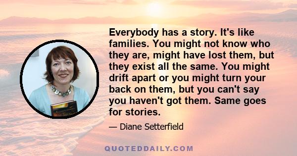 Everybody has a story. It's like families. You might not know who they are, might have lost them, but they exist all the same. You might drift apart or you might turn your back on them, but you can't say you haven't got 