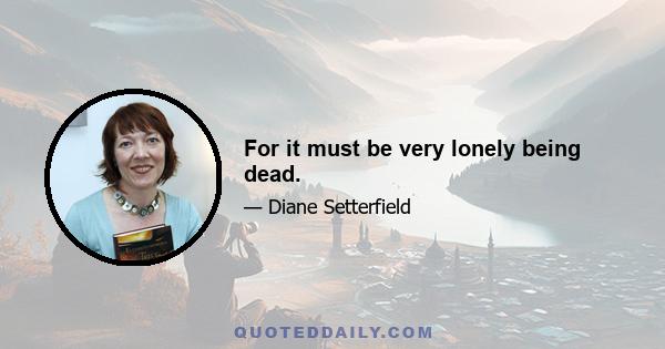 For it must be very lonely being dead.