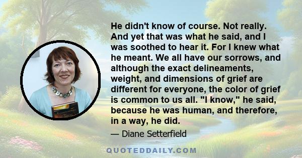 He didn't know of course. Not really. And yet that was what he said, and I was soothed to hear it. For I knew what he meant. We all have our sorrows, and although the exact delineaments, weight, and dimensions of grief