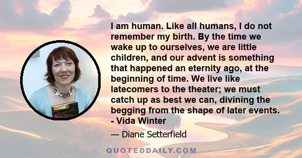 I am human. Like all humans, I do not remember my birth. By the time we wake up to ourselves, we are little children, and our advent is something that happened an eternity ago, at the beginning of time. We live like