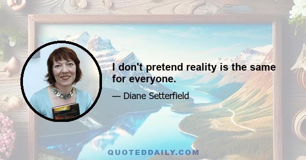 I don't pretend reality is the same for everyone.