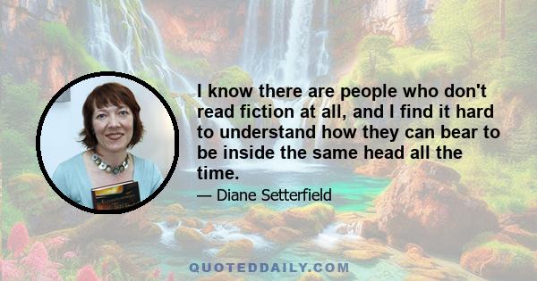 I know there are people who don't read fiction at all, and I find it hard to understand how they can bear to be inside the same head all the time.