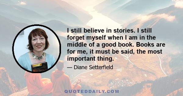 I still believe in stories. I still forget myself when I am in the middle of a good book. Books are for me, it must be said, the most important thing.