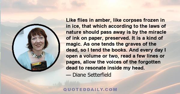 Like flies in amber, like corpses frozen in in ice, that which according to the laws of nature should pass away is by the miracle of ink on paper, preserved. It is a kind of magic. As one tends the graves of the dead,