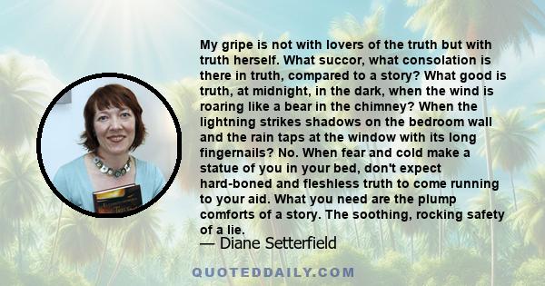 My gripe is not with lovers of the truth but with truth herself. What succor, what consolation is there in truth, compared to a story? What good is truth, at midnight, in the dark, when the wind is roaring like a bear