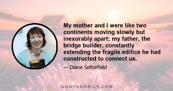 My mother and I were like two continents moving slowly but inexorably apart; my father, the bridge builder, constantly extending the fragile edifice he had constructed to connect us.