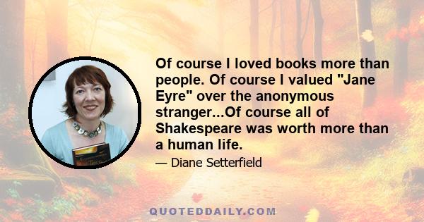 Of course I loved books more than people. Of course I valued Jane Eyre over the anonymous stranger...Of course all of Shakespeare was worth more than a human life.