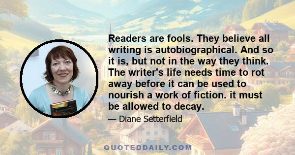 Readers are fools. They believe all writing is autobiographical. And so it is, but not in the way they think. The writer's life needs time to rot away before it can be used to nourish a work of fiction. it must be