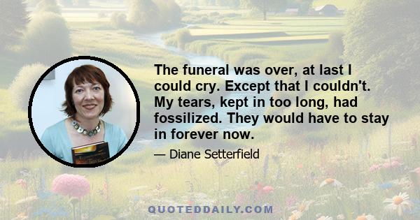 The funeral was over, at last I could cry. Except that I couldn't. My tears, kept in too long, had fossilized. They would have to stay in forever now.