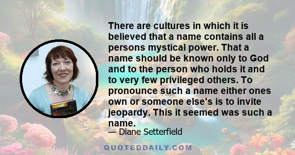 There are cultures in which it is believed that a name contains all a persons mystical power. That a name should be known only to God and to the person who holds it and to very few privileged others. To pronounce such a 