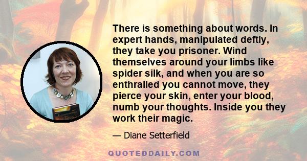 There is something about words. In expert hands, manipulated deftly, they take you prisoner. Wind themselves around your limbs like spider silk, and when you are so enthralled you cannot move, they pierce your skin,