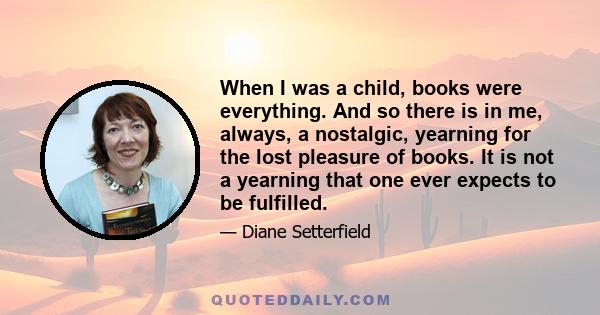 When I was a child, books were everything. And so there is in me, always, a nostalgic, yearning for the lost pleasure of books. It is not a yearning that one ever expects to be fulfilled.