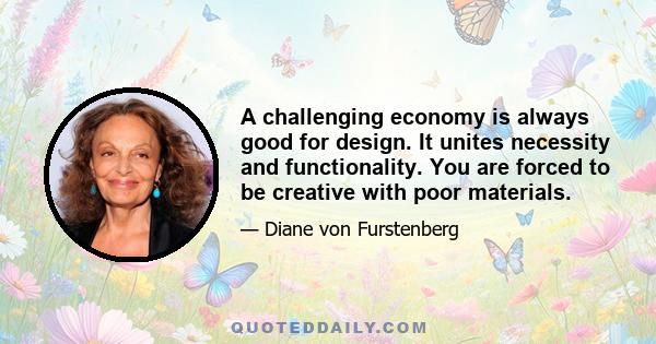 A challenging economy is always good for design. It unites necessity and functionality. You are forced to be creative with poor materials.