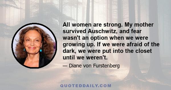 All women are strong. My mother survived Auschwitz, and fear wasn't an option when we were growing up. If we were afraid of the dark, we were put into the closet until we weren't.