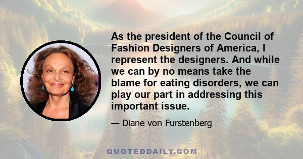 As the president of the Council of Fashion Designers of America, I represent the designers. And while we can by no means take the blame for eating disorders, we can play our part in addressing this important issue.