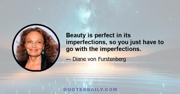 Beauty is perfect in its imperfections, so you just have to go with the imperfections.