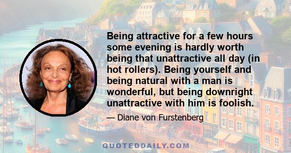 Being attractive for a few hours some evening is hardly worth being that unattractive all day (in hot rollers). Being yourself and being natural with a man is wonderful, but being downright unattractive with him is