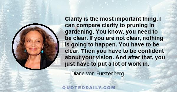 Clarity is the most important thing. I can compare clarity to pruning in gardening. You know, you need to be clear. If you are not clear, nothing is going to happen. You have to be clear. Then you have to be confident