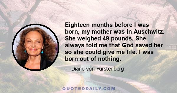 Eighteen months before I was born, my mother was in Auschwitz. She weighed 49 pounds. She always told me that God saved her so she could give me life. I was born out of nothing.